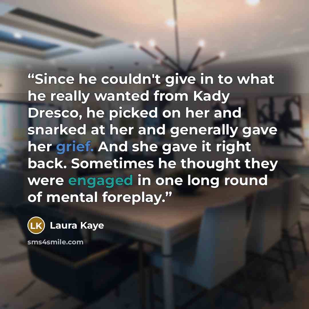 “Since he couldn't give in to what he really wanted from Kady Dresco, he picked on her and snarked at her and generally gave her grief. And she gave it right back. Sometimes he thought they were engaged in one long round of mental foreplay.” quote by Laura Kaye