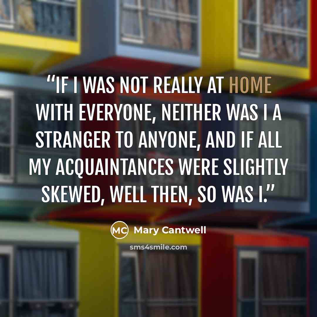 “If I was not really at home with everyone, neither was I a stranger to anyone, and if all my acquaintances were slightly skewed, well then, so was I.” quote by Mary Cantwell