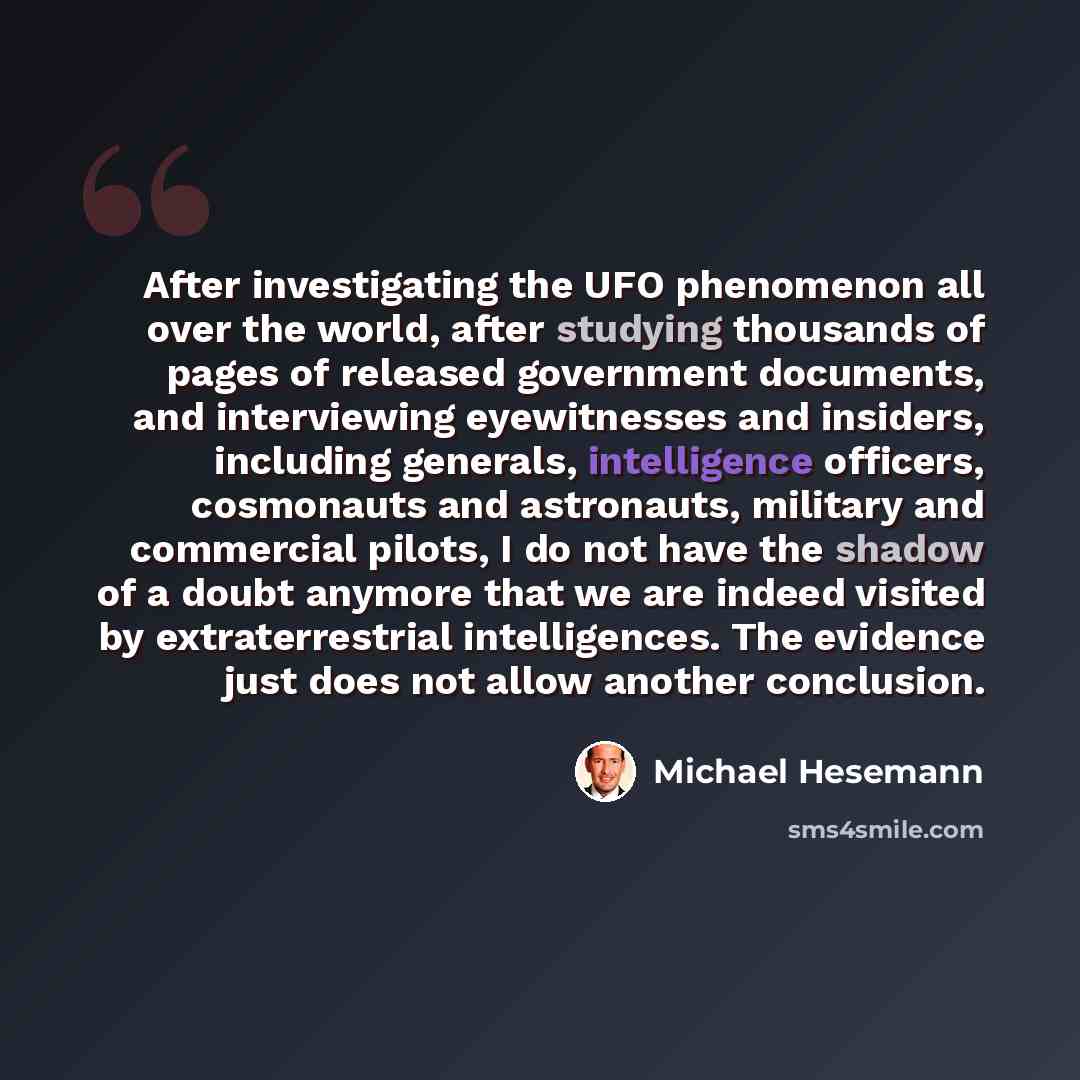“After investigating the UFO phenomenon all over the world, after studying thousands of pages of released government documents, and interviewing eyewitnesses and insiders, including generals, intelligence officers, cosmonauts and astronauts, military and commercial pilots, I do not have the shadow…” quote by Michael Hesemann