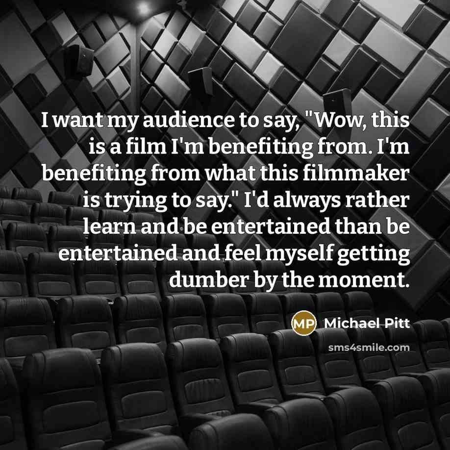 “I want my audience to say, "Wow, this is a film I'm benefiting from. I'm benefiting from what this filmmaker is trying to say." I'd always rather learn and be entertained than be entertained and feel myself getting dumber by the moment.” quote by Michael Pitt