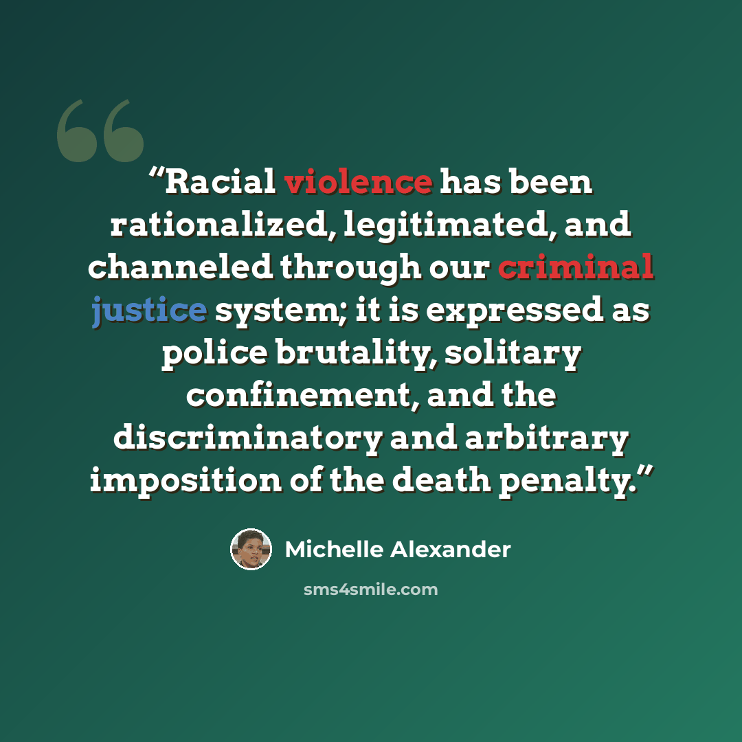 “Racial violence has been rationalized, legitimated, and channeled through our criminal justice system; it is expressed as police brutality, solitary confinement, and the discriminatory and arbitrary imposition of the death penalty.” quote by Michelle Alexander
