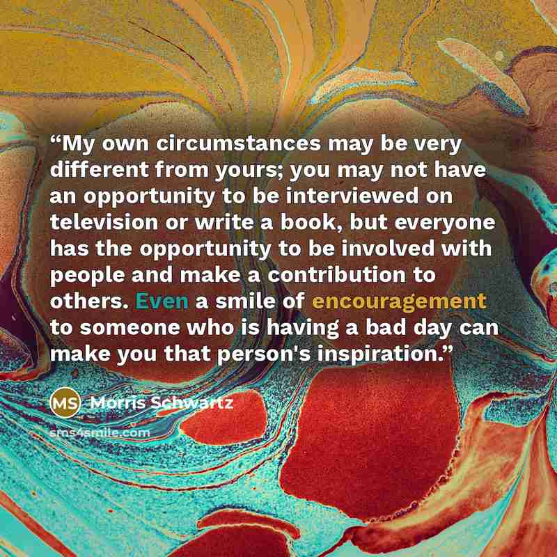 “My own circumstances may be very different from yours; you may not have an opportunity to be interviewed on television or write a book, but everyone has the opportunity to be involved with people and make a contribution to others. Even a smile of encouragement to someone who is having a bad day…” quote by Morris Schwartz