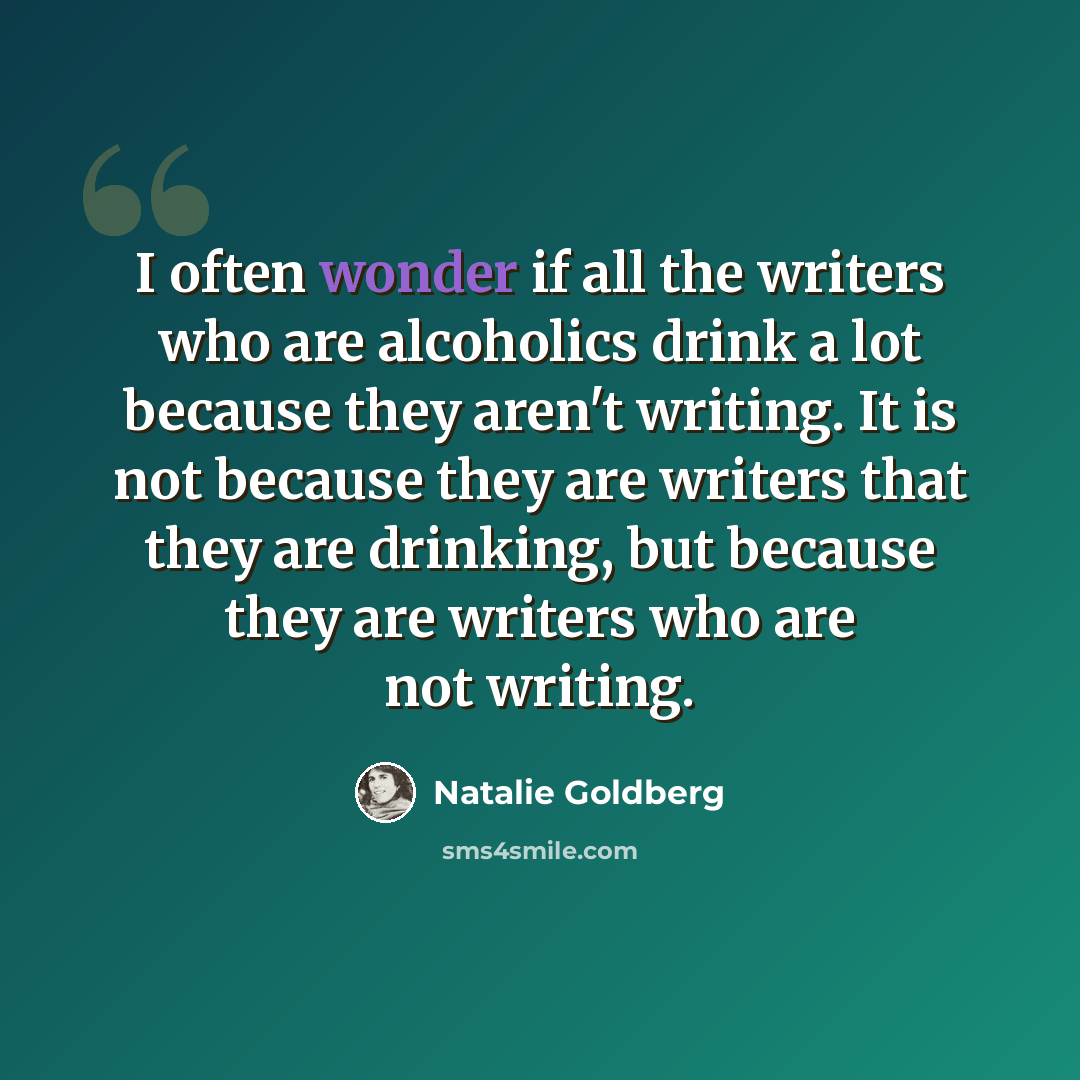 “I often wonder if all the writers who are alcoholics drink a lot because they aren't writing. It is not because they are writers that they are drinking, but because they are writers who are not writing.” quote by Natalie Goldberg