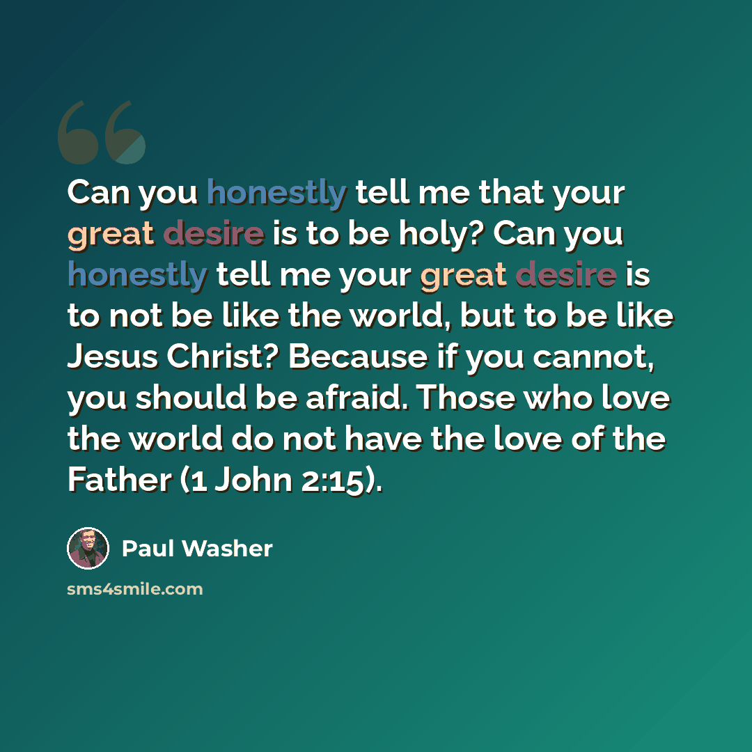 “Can you honestly tell me that your great desire is to be holy? Can you honestly tell me your great desire is to not be like the world, but to be like Jesus Christ? Because if you cannot, you should be afraid. Those who love the world do not have the love of the Father (1 John 2:15).” quote by Paul Washer