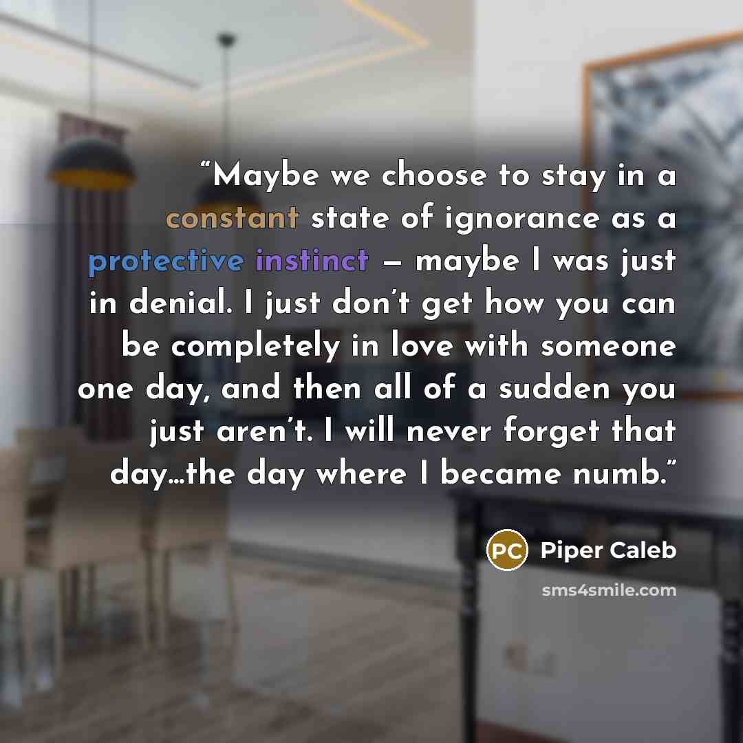 “Maybe we choose to stay in a constant state of ignorance as a protective instinct — maybe I was just in denial. I just don’t get how you can be completely in love with someone one day, and then all of a sudden you just aren’t. I will never forget that day...the day where I became numb.” quote by Piper Caleb