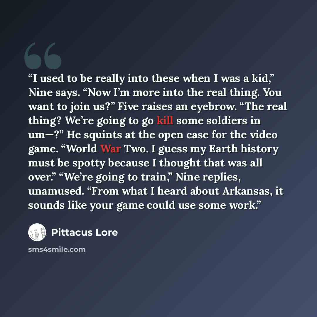 “I used to be really into these when I was a kid,” Nine says. “Now I’m more into the real thing. You want to join us?” Five raises an eyebrow. “The real thing? We’re going to go kill some soldiers in um—?” He squints at the open case for the video game. “World War Two. I guess my Earth history must…” quote by Pittacus Lore