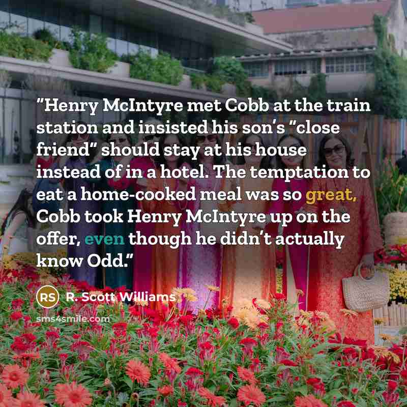 “Henry McIntyre met Cobb at the train station and insisted his son’s “close friend” should stay at his house instead of in a hotel. The temptation to eat a home-cooked meal was so great, Cobb took Henry McIntyre up on the offer, even though he didn’t actually know Odd.” quote by R. Scott Williams