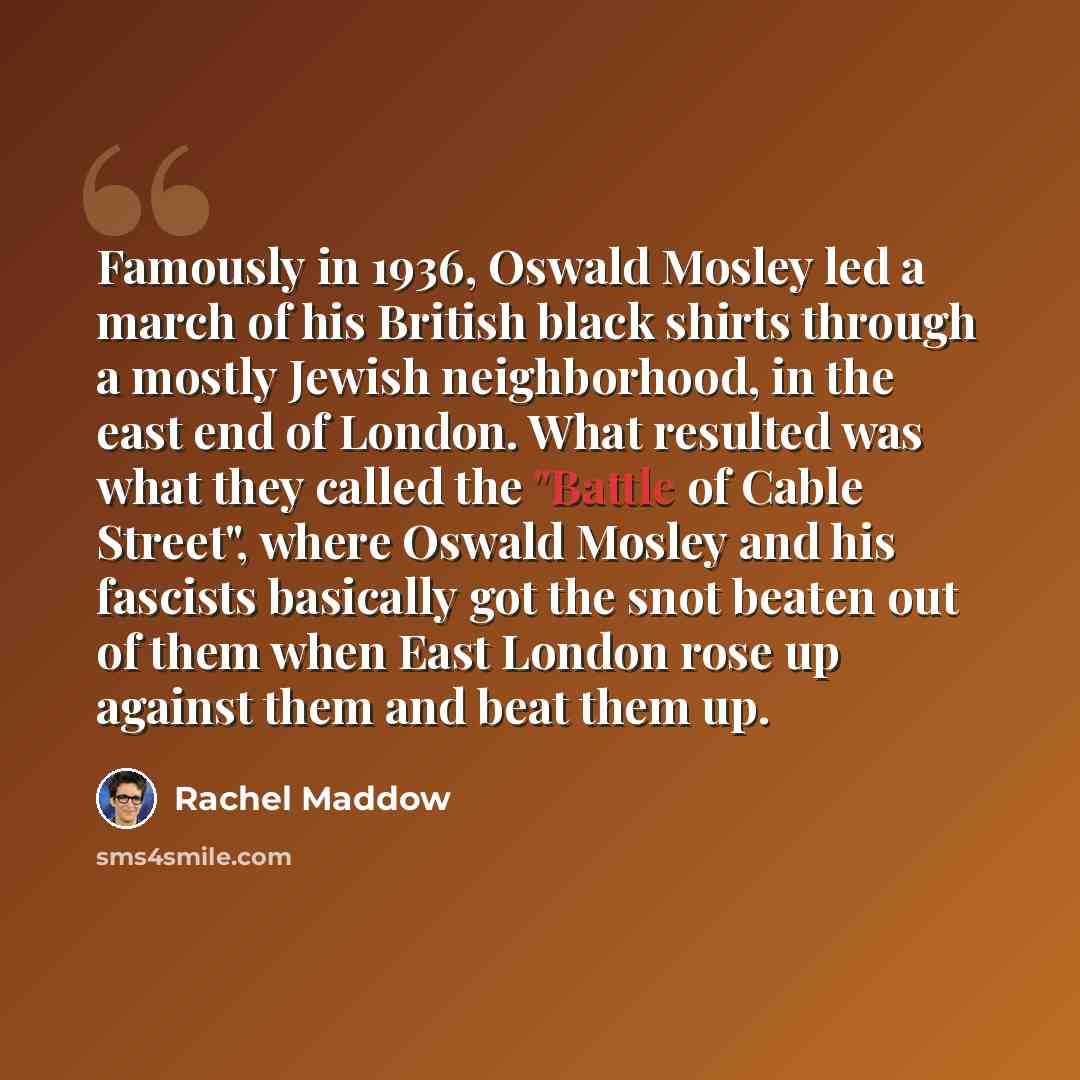 “Famously in 1936, Oswald Mosley led a march of his British black shirts through a mostly Jewish neighborhood, in the east end of London. What resulted was what they called the "Battle of Cable Street", where Oswald Mosley and his fascists basically got the snot beaten out of them when East London…” quote by Rachel Maddow