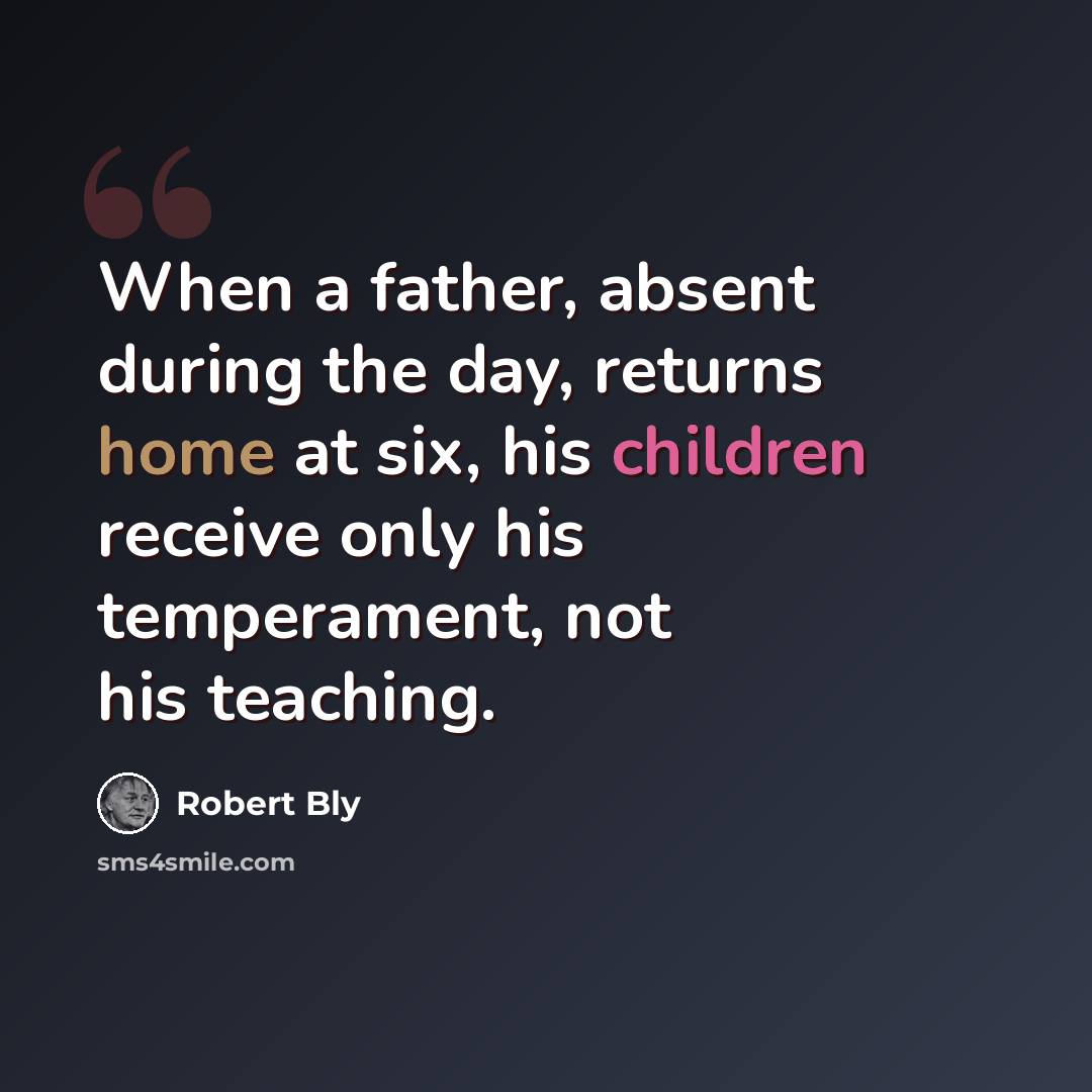 “When a father, absent during the day, returns home at six, his children receive only his temperament, not his teaching.” quote by Robert Bly