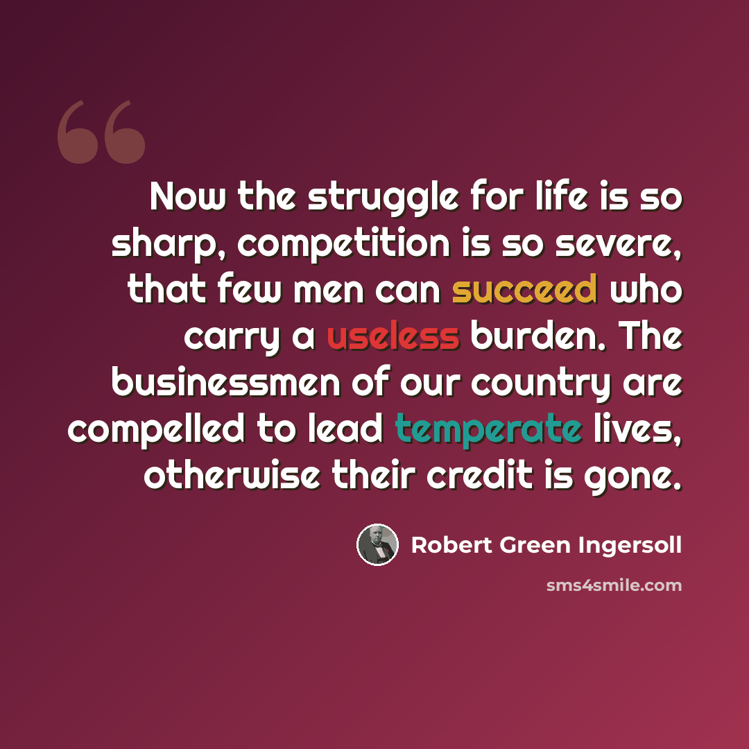 “Now the struggle for life is so sharp, competition is so severe, that few men can succeed who carry a useless burden. The businessmen of our country are compelled to lead temperate lives, otherwise their credit is gone.” quote by Robert Green Ingersoll
