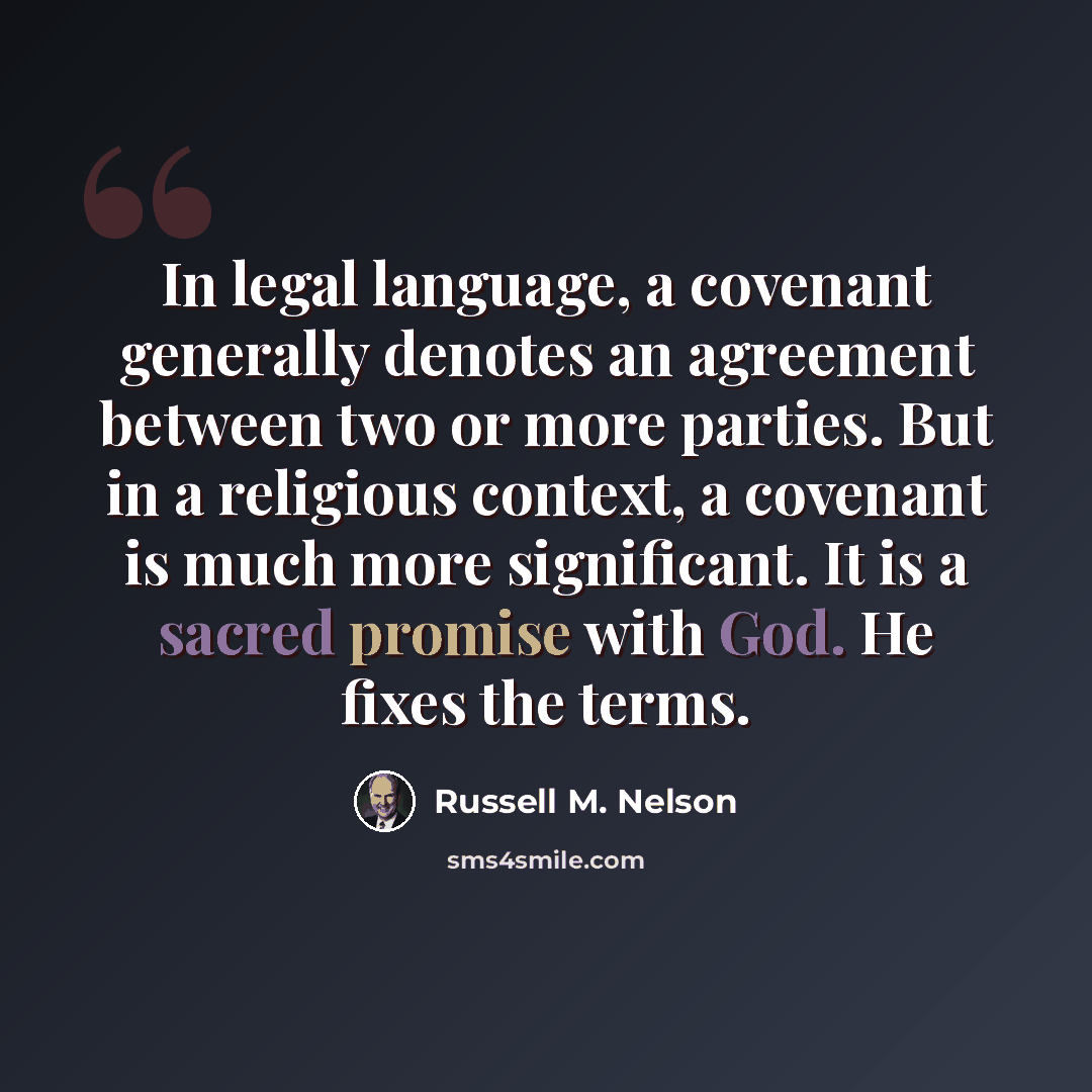 “In legal language, a covenant generally denotes an agreement between two or more parties. But in a religious context, a covenant is much more significant. It is a sacred promise with God. He fixes the terms.” quote by Russell M. Nelson