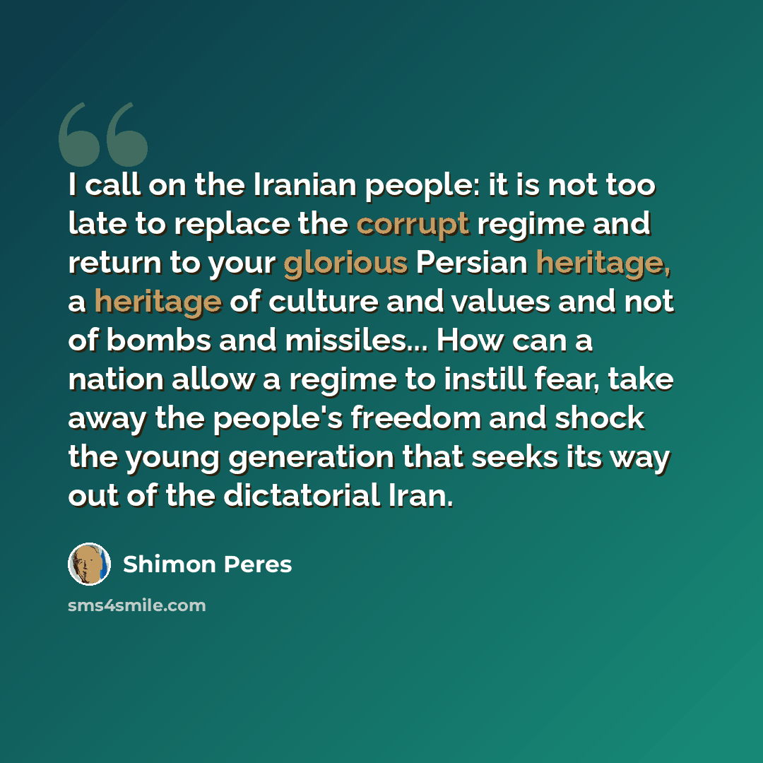 “I call on the Iranian people: it is not too late to replace the corrupt regime and return to your glorious Persian heritage, a heritage of culture and values and not of bombs and missiles... How can a nation allow a regime to instill fear, take away the people's freedom and shock the young…” quote by Shimon Peres
