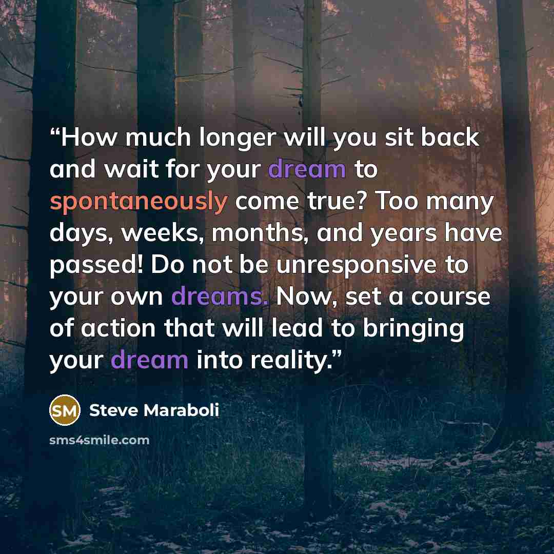 “How much longer will you sit back and wait for your dream to spontaneously come true? Too many days, weeks, months, and years have passed! Do not be unresponsive to your own dreams. Now, set a course of action that will lead to bringing your dream into reality.” quote by Steve Maraboli
