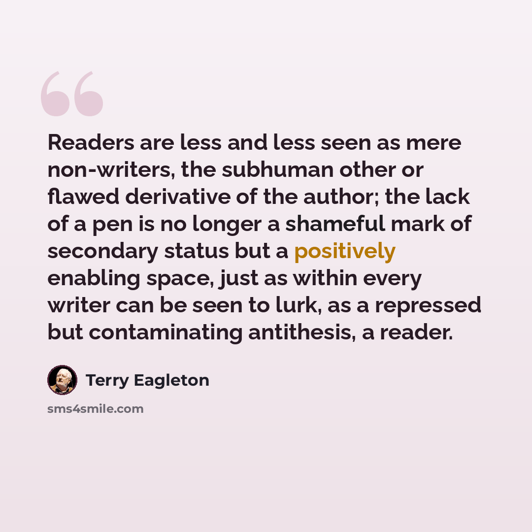 “Readers are less and less seen as mere non-writers, the subhuman other or flawed derivative of the author; the lack of a pen is no longer a shameful mark of secondary status but a positively enabling space, just as within every writer can be seen to lurk, as a repressed but contaminating…” quote by Terry Eagleton