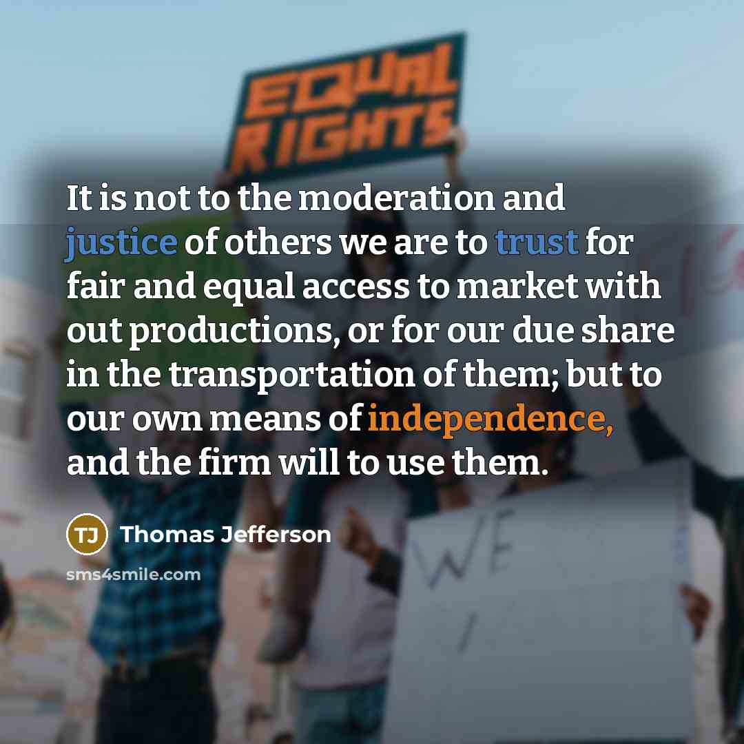 “It is not to the moderation and justice of others we are to trust for fair and equal access to market with out productions, or for our due share in the transportation of them; but to our own means of independence, and the firm will to use them.” quote by Thomas Jefferson