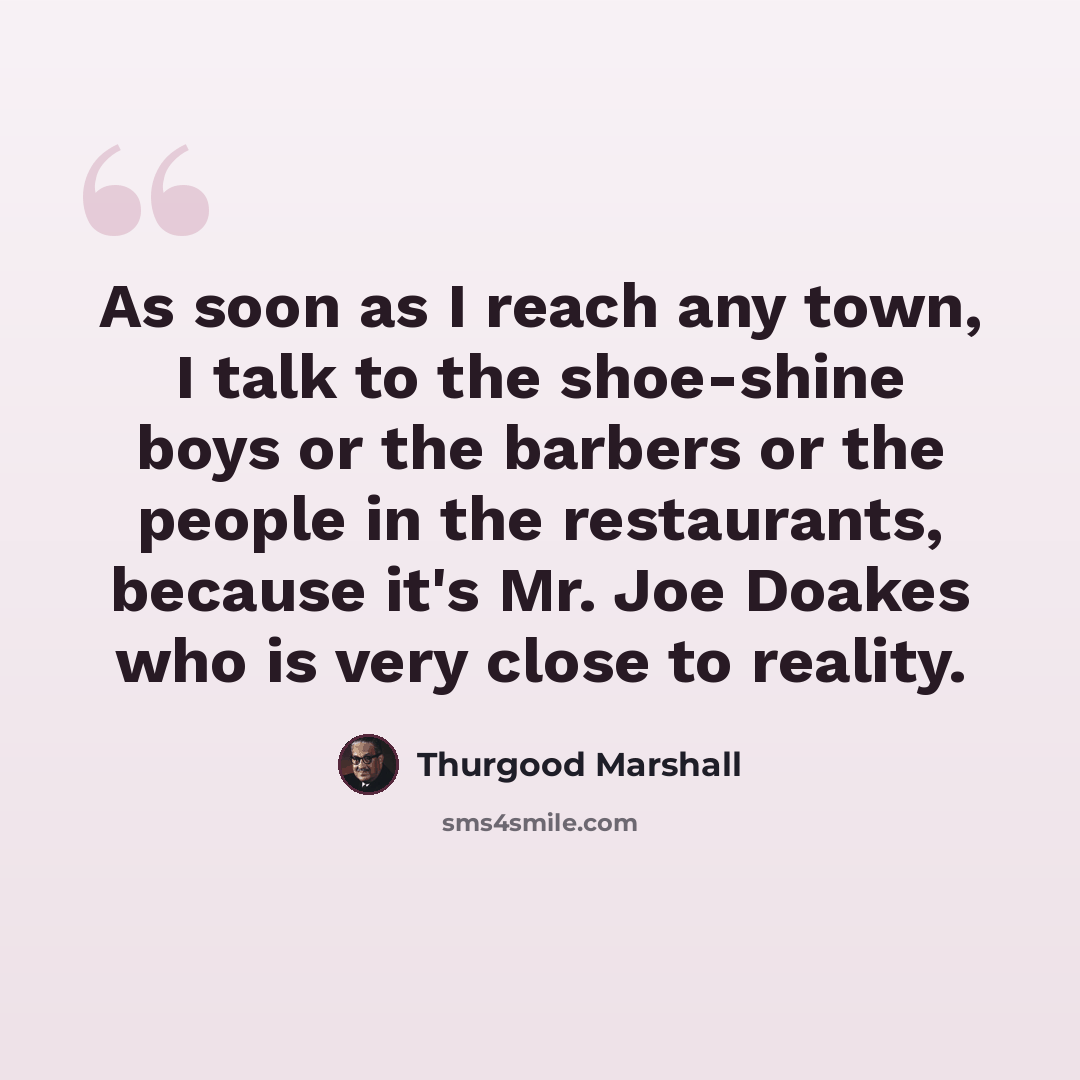 “As soon as I reach any town, I talk to the shoe-shine boys or the barbers or the people in the restaurants, because it's Mr. Joe Doakes who is very close to reality.” quote by Thurgood Marshall