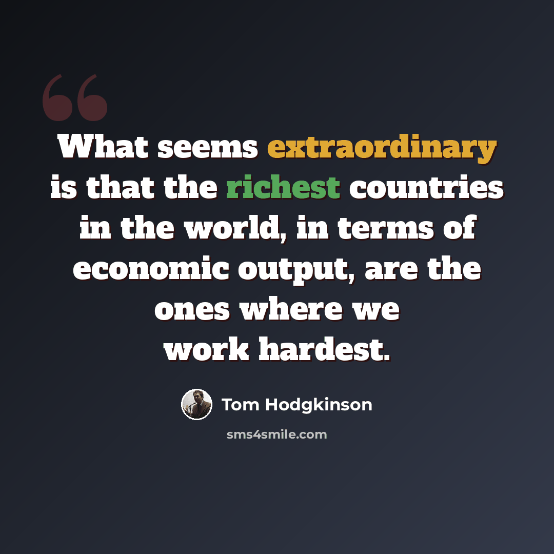 “What seems extraordinary is that the richest countries in the world, in terms of economic output, are the ones where we work hardest.” quote by Tom Hodgkinson
