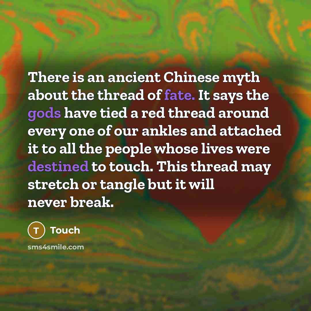 “There is an ancient Chinese myth about the thread of fate. It says the gods have tied a red thread around every one of our ankles and attached it to all the people whose lives were destined to touch. This thread may stretch or tangle but it will never break.” quote by Touch