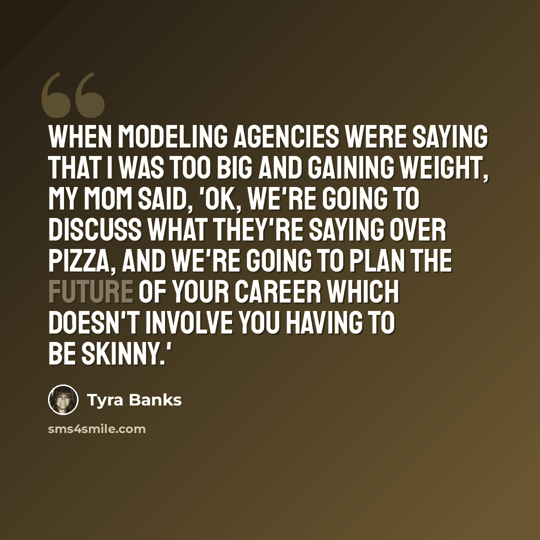 “When modeling agencies were saying that I was too big and gaining weight, my mom said, 'OK, we're going to discuss what they're saying over pizza, and we're going to plan the future of your career which doesn't involve you having to be skinny.'” quote by Tyra Banks