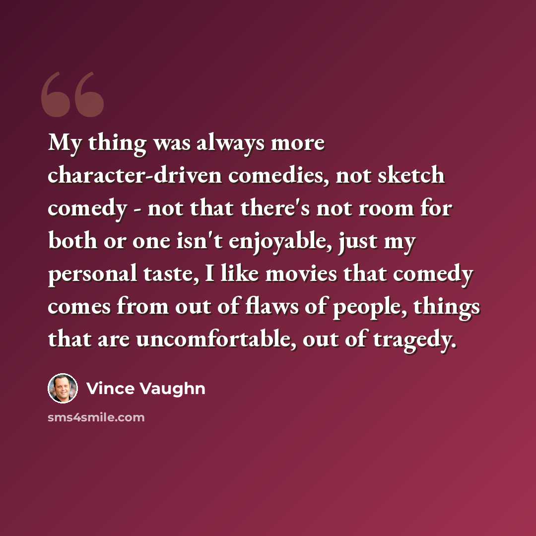 “My thing was always more character-driven comedies, not sketch comedy - not that there's not room for both or one isn't enjoyable, just my personal taste, I like movies that comedy comes from out of flaws of people, things that are uncomfortable, out of tragedy.” quote by Vince Vaughn