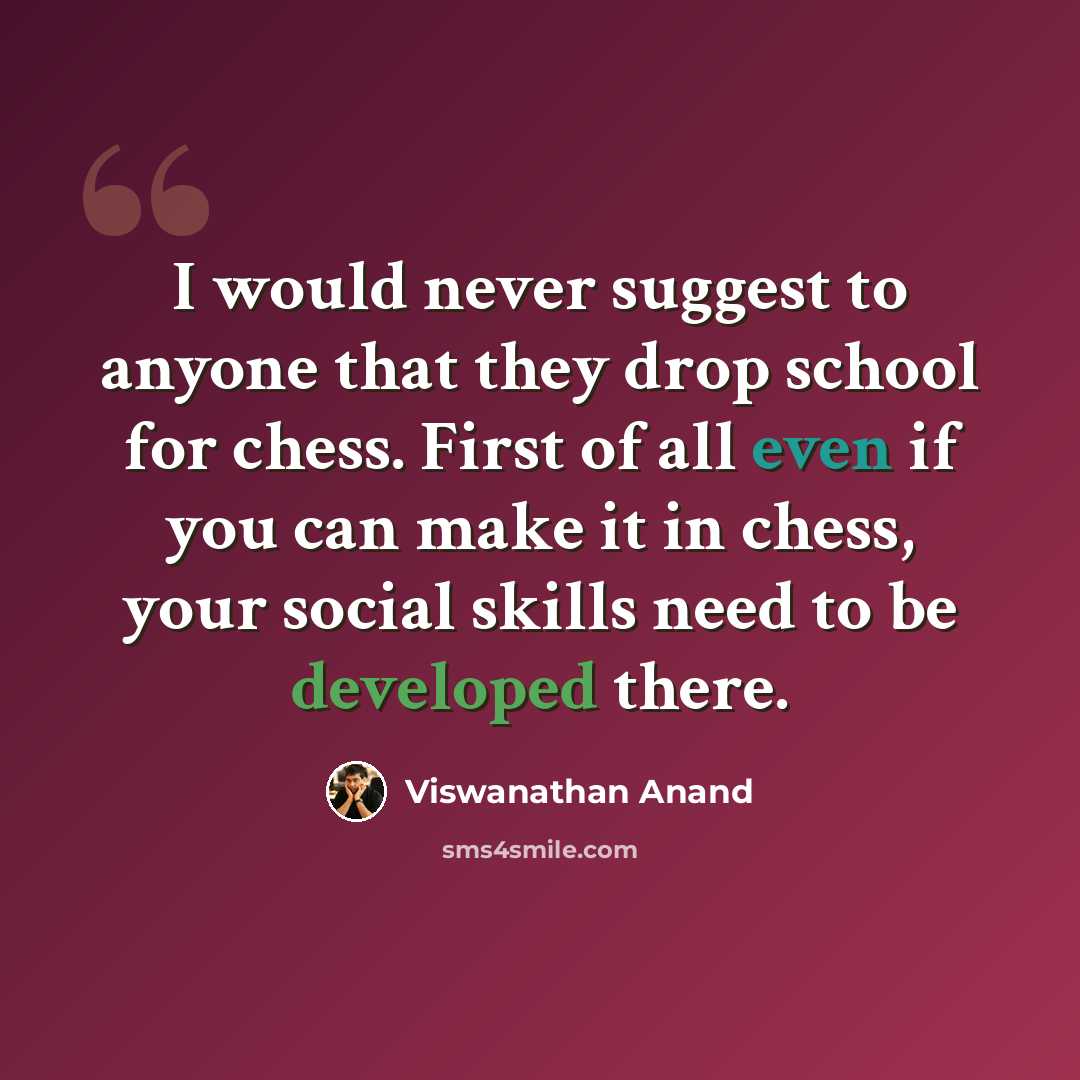 “I would never suggest to anyone that they drop school for chess. First of all even if you can make it in chess, your social skills need to be developed there.” quote by Viswanathan Anand