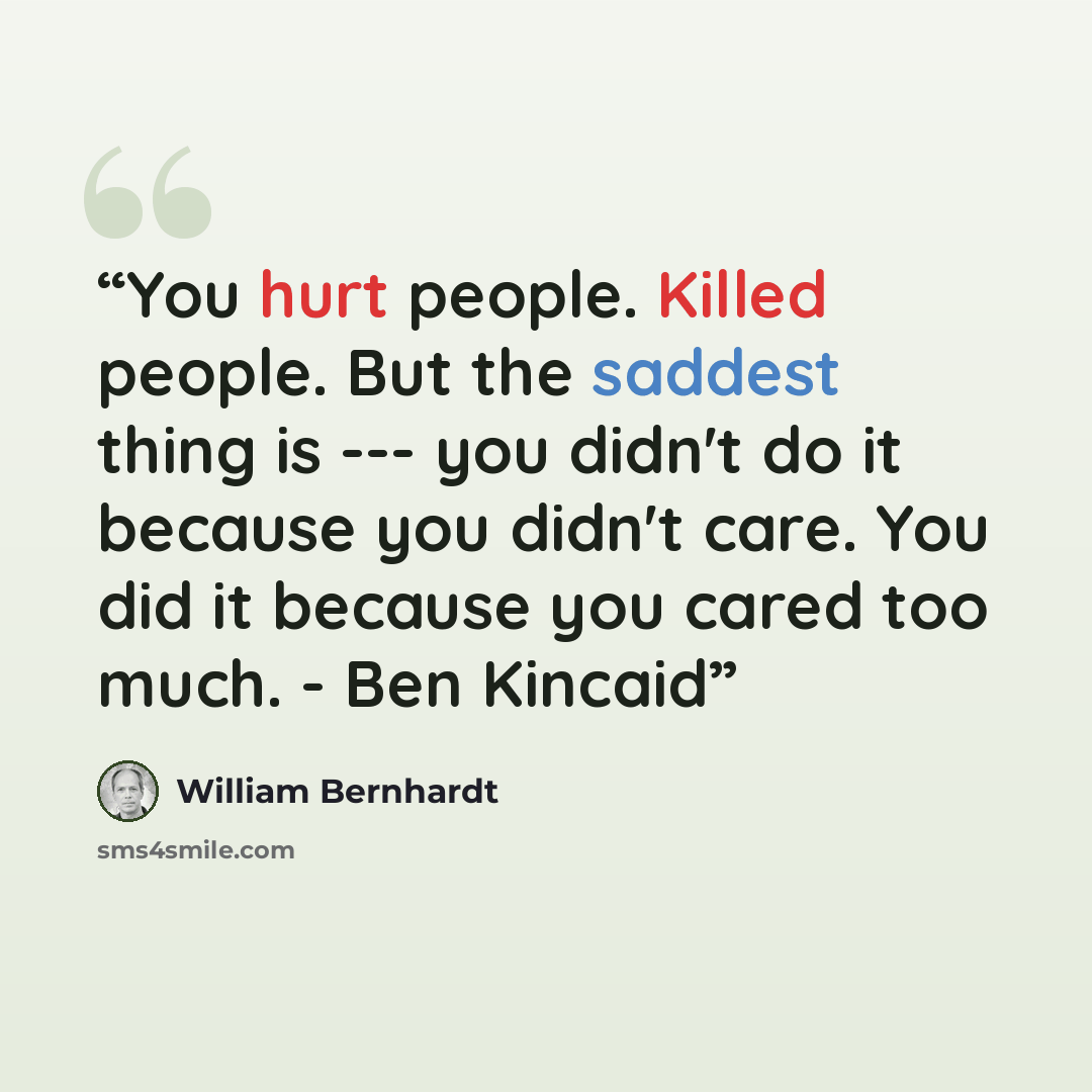 “You hurt people. Killed people. But the saddest thing is --- you didn't do it because you didn't care. You did it because you cared too much. - Ben Kincaid” quote by William Bernhardt