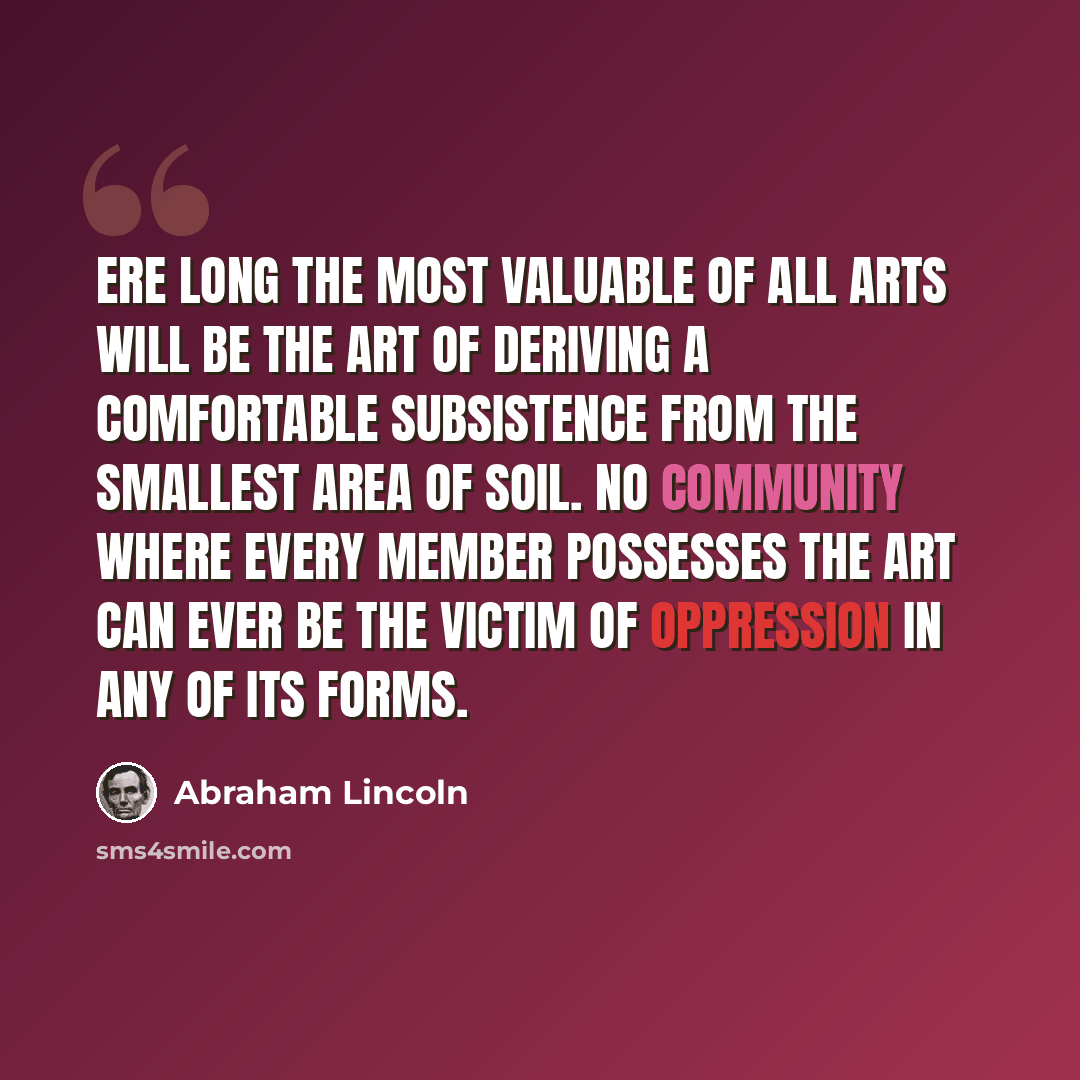 “Ere long the most valuable of all arts will be the art of deriving a comfortable subsistence from the smallest area of soil. No community where every member possesses the art can ever be the victim of oppression in any of its forms.” quote by Abraham Lincoln