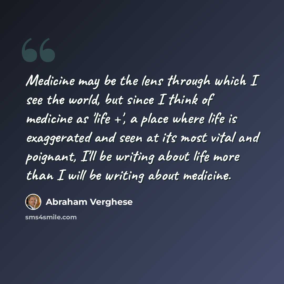 “Medicine may be the lens through which I see the world, but since I think of medicine as 'life +', a place where life is exaggerated and seen at its most vital and poignant, I'll be writing about life more than I will be writing about medicine.” quote by Abraham Verghese