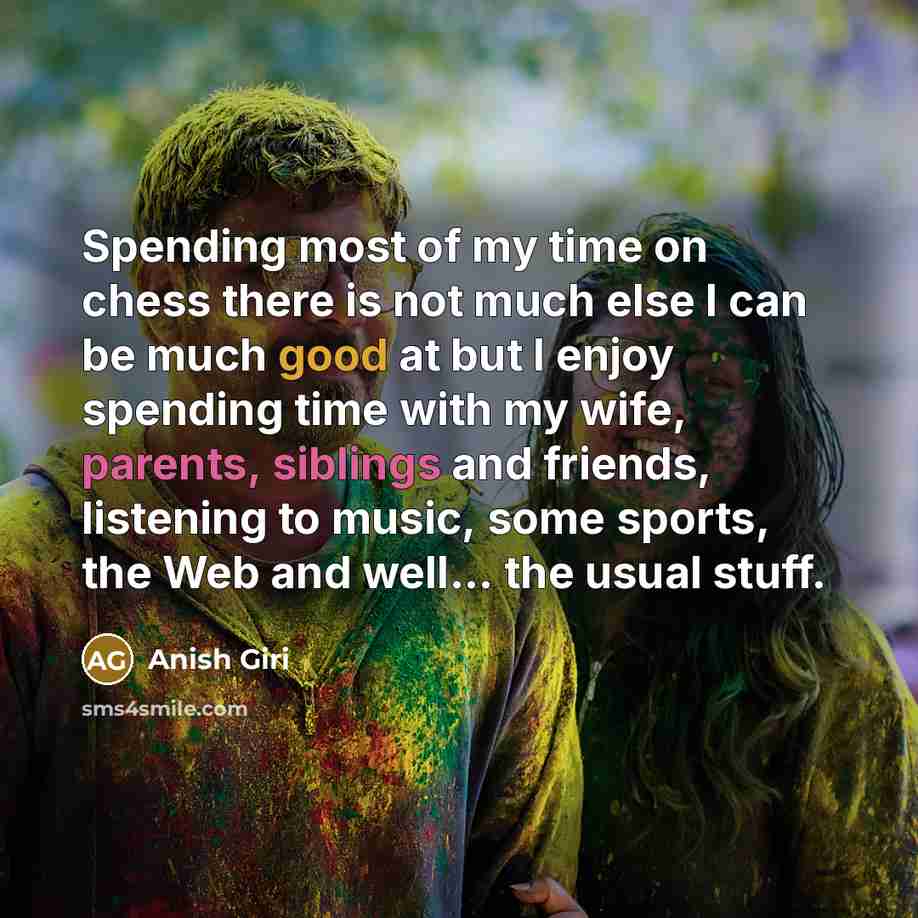 “Spending most of my time on chess there is not much else I can be much good at but I enjoy spending time with my wife, parents, siblings and friends, listening to music, some sports, the Web and well... the usual stuff.” quote by Anish Giri