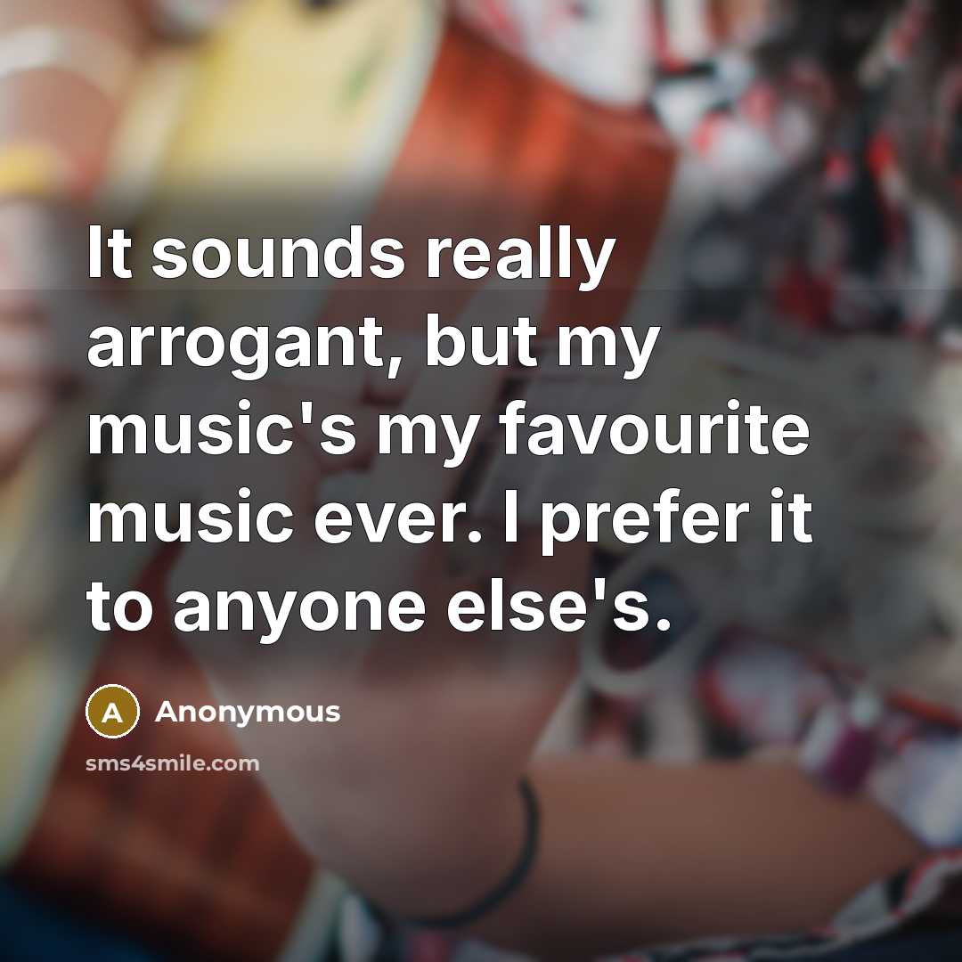 “It sounds really arrogant, but my music's my favourite music ever. I prefer it to anyone else's.” quote by Anonymous