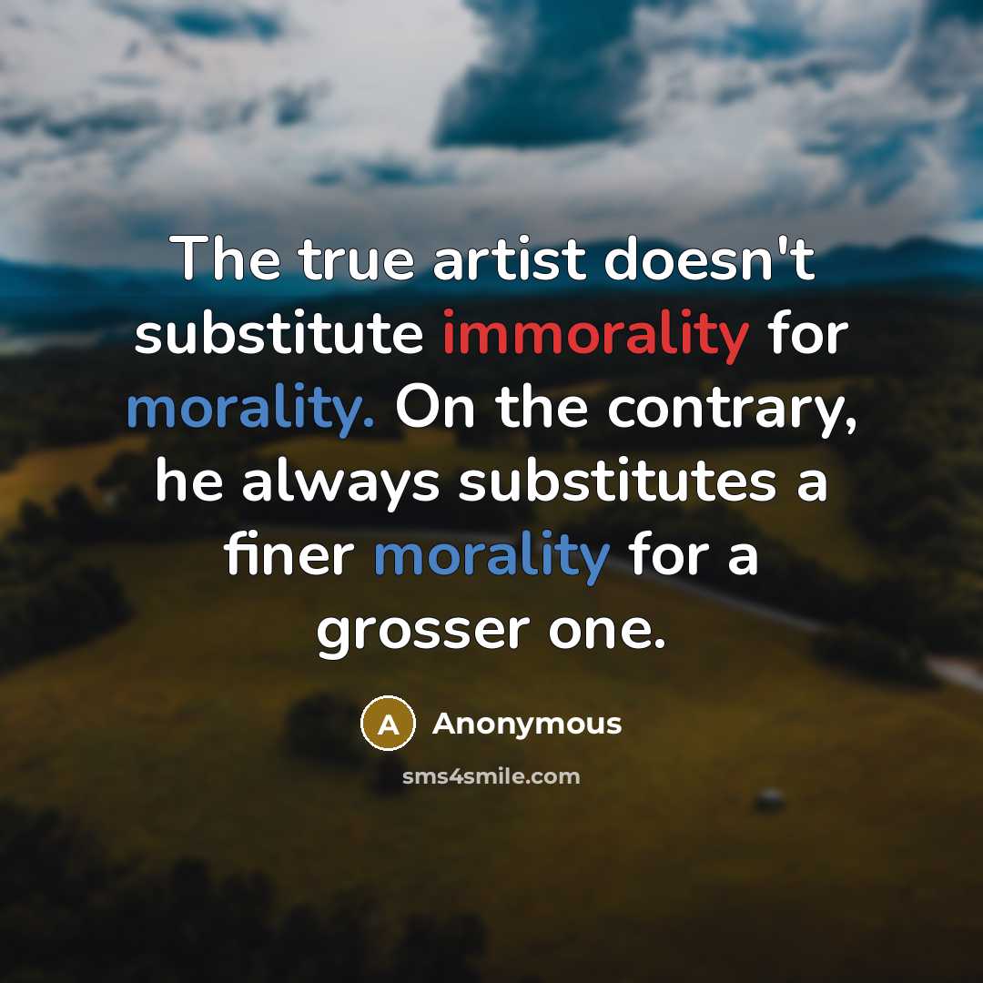 “The true artist doesn't substitute immorality for morality. On the contrary, he always substitutes a finer morality for a grosser one.” quote by Anonymous