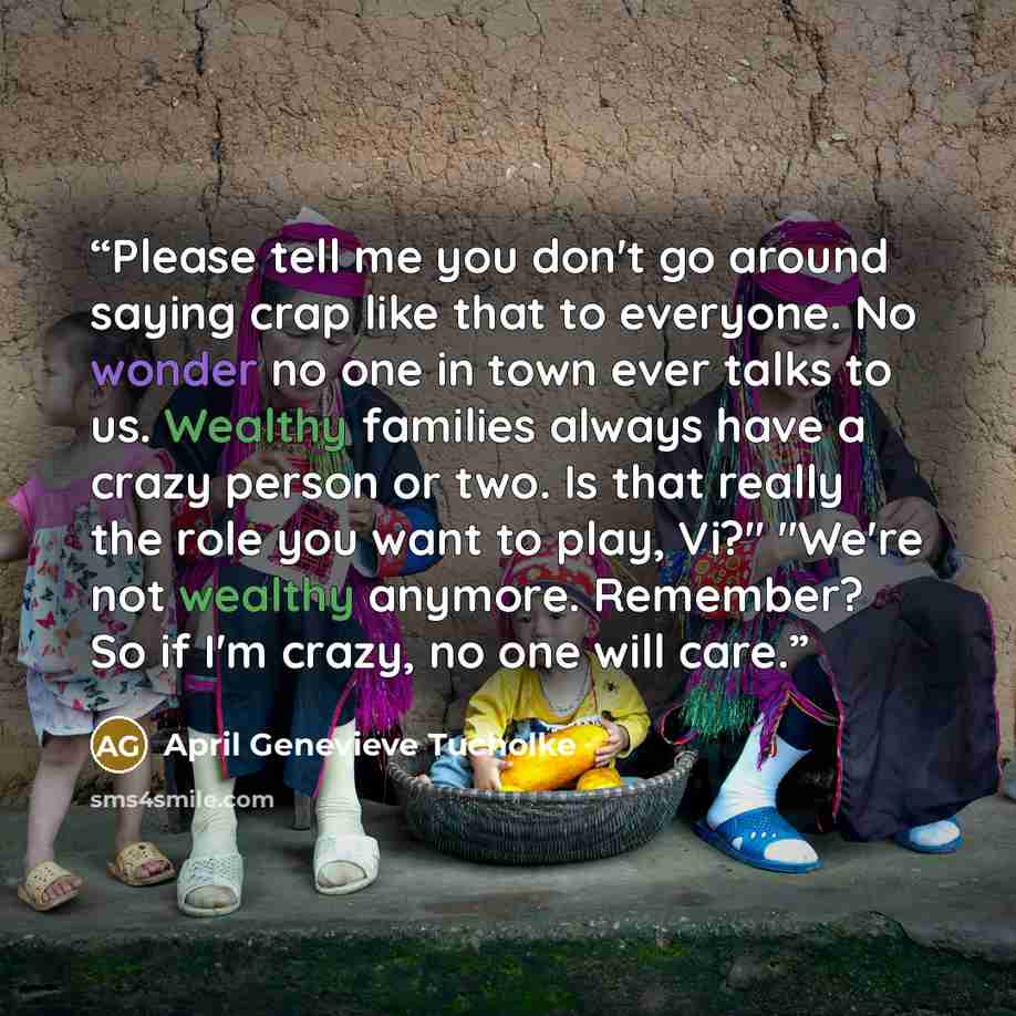 “Please tell me you don't go around saying crap like that to everyone. No wonder no one in town ever talks to us. Wealthy families always have a crazy person or two. Is that really the role you want to play, Vi?" "We're not wealthy anymore. Remember? So if I'm crazy, no one will care.” quote by April Genevieve Tucholke