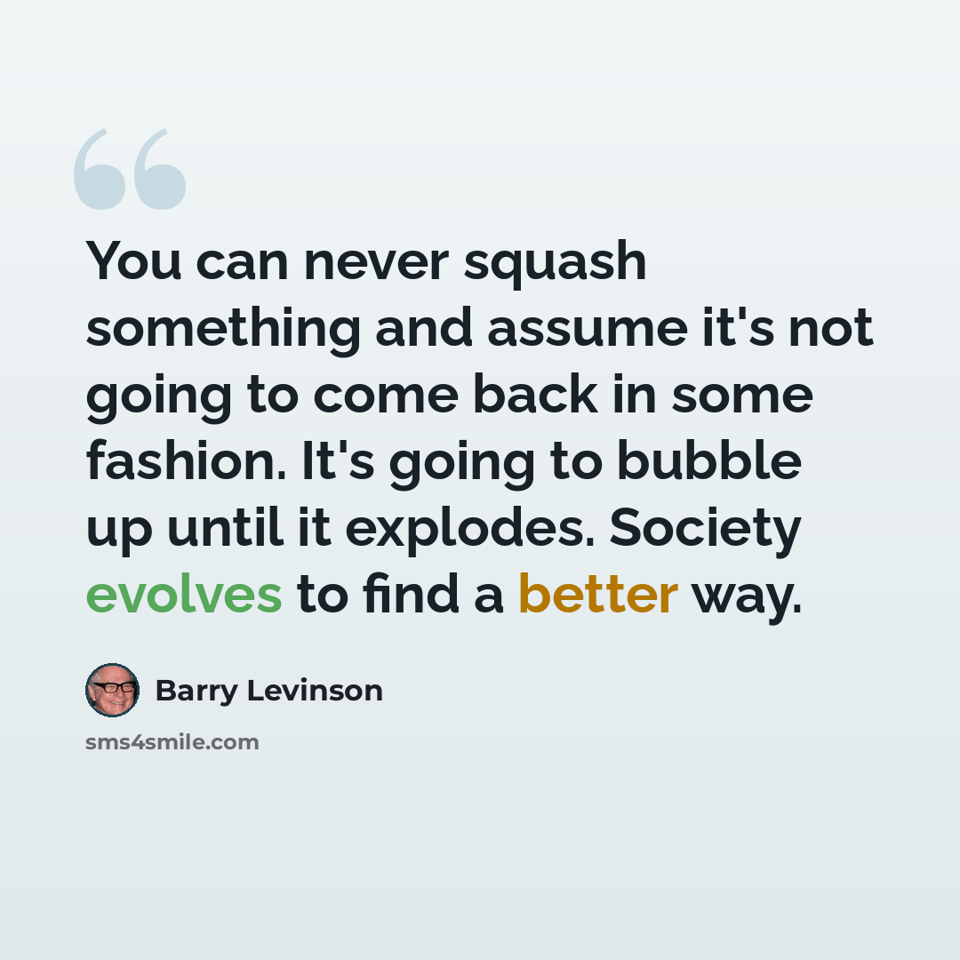 “You can never squash something and assume it's not going to come back in some fashion. It's going to bubble up until it explodes. Society evolves to find a better way.” quote by Barry Levinson