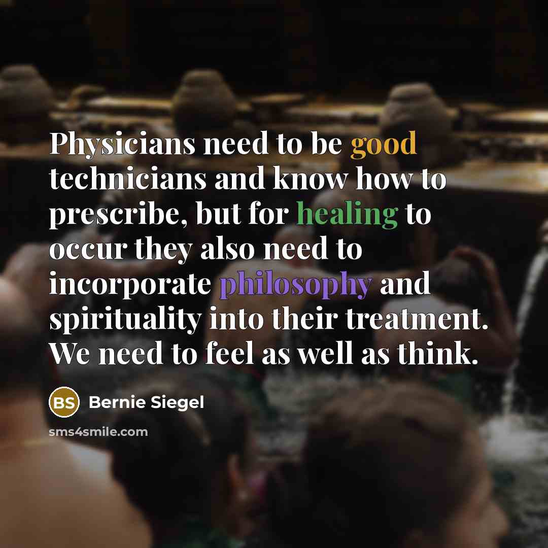 “Physicians need to be good technicians and know how to prescribe, but for healing to occur they also need to incorporate philosophy and spirituality into their treatment. We need to feel as well as think.” quote by Bernie Siegel