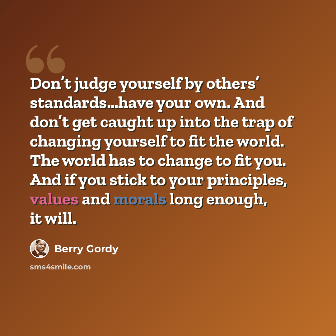 “Don’t judge yourself by others’ standards…have your own. And don’t get caught up into the trap of changing yourself to fit the world. The world has to change to fit you. And if you stick to your principles, values and morals long enough, it will.” quote by Berry Gordy