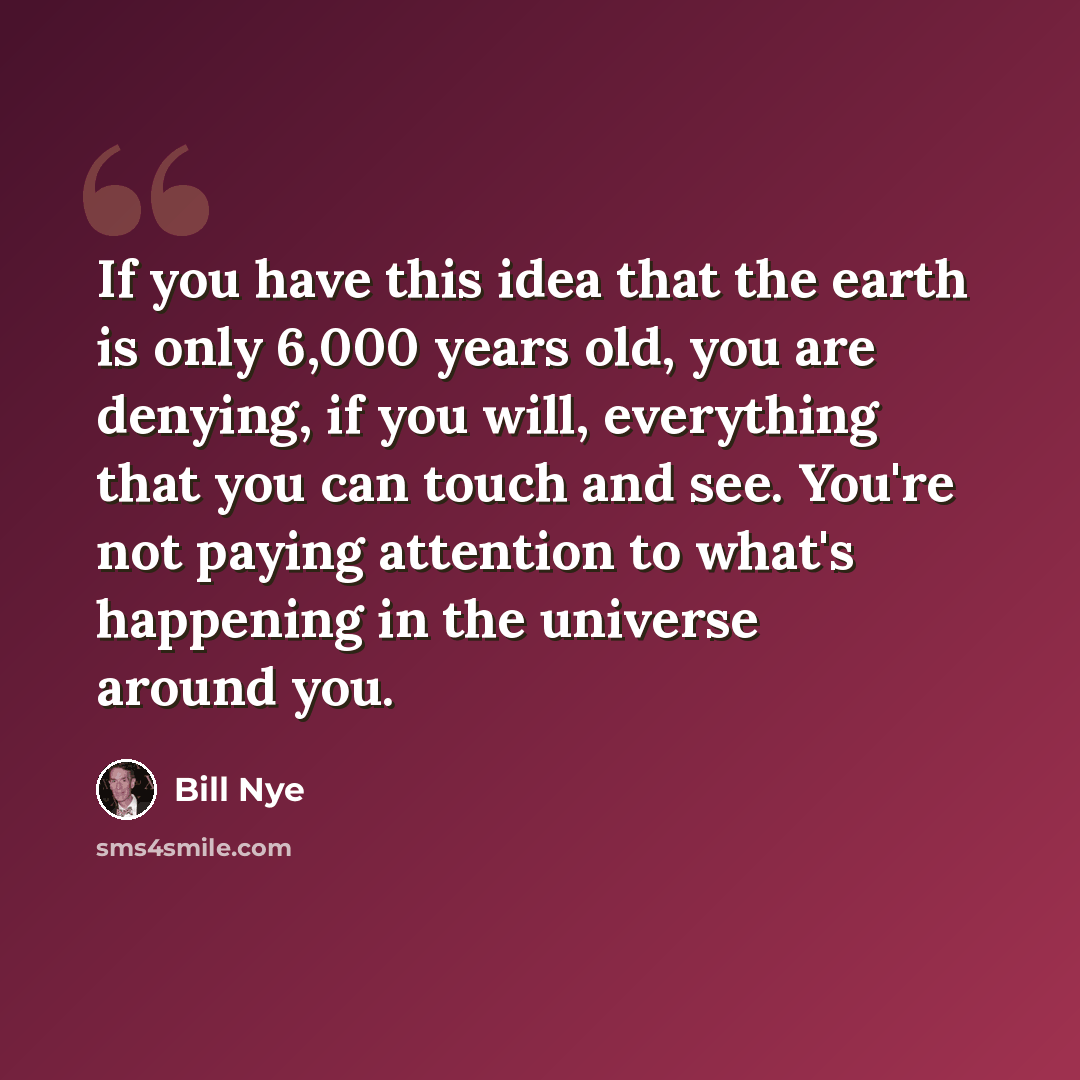 “If you have this idea that the earth is only 6,000 years old, you are denying, if you will, everything that you can touch and see. You're not paying attention to what's happening in the universe around you.” quote by Bill Nye