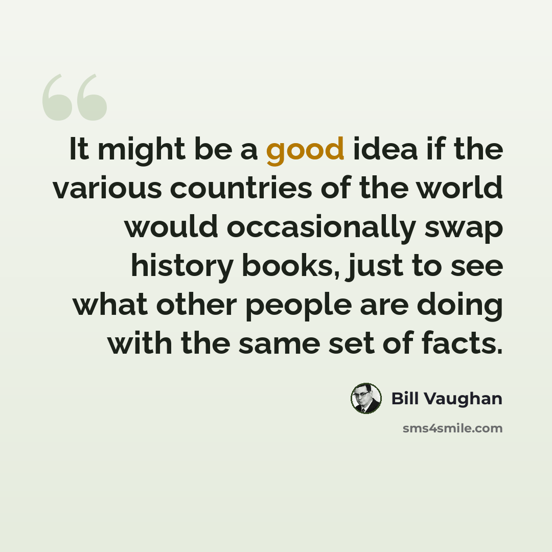 “It might be a good idea if the various countries of the world would occasionally swap history books, just to see what other people are doing with the same set of facts.” quote by Bill Vaughan