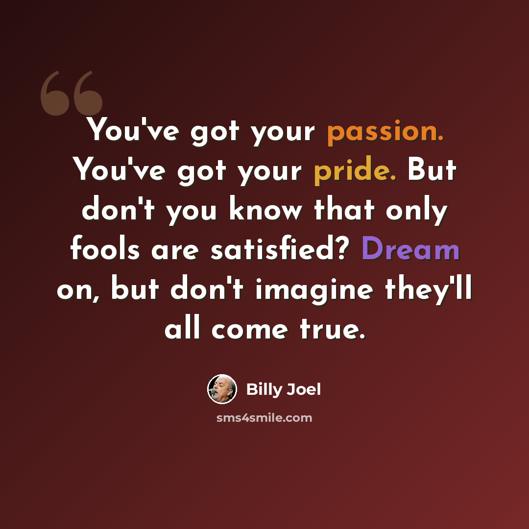 “You've got your passion. You've got your pride. But don't you know that only fools are satisfied? Dream on, but don't imagine they'll all come true.” quote by Billy Joel