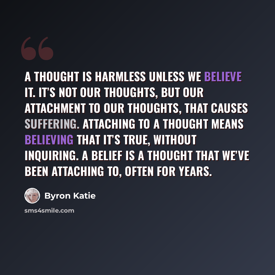 “A thought is harmless unless we believe it. It’s not our thoughts, but our attachment to our thoughts, that causes suffering. Attaching to a thought means believing that it’s true, without inquiring. A belief is a thought that we’ve been attaching to, often for years.” quote by Byron Katie