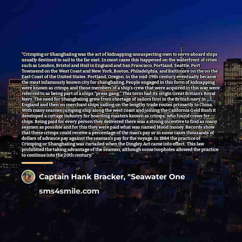 “Crimping or Shanghaiing was the act of kidnapping unsuspecting men to serve aboard ships usually destined to sail to the far east. In most cases this happened on the waterfront of cities such as London, Bristol and Hull in England and San Francisco, Portland, Seattle, Port Townsend on the West…” quote by Captain Hank Bracker, "Seawater One