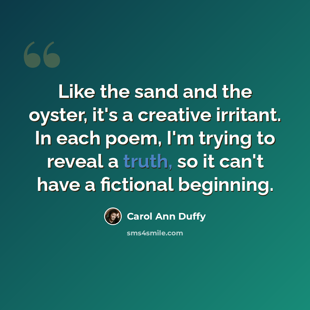 “Like the sand and the oyster, it's a creative irritant. In each poem, I'm trying to reveal a truth, so it can't have a fictional beginning.” quote by Carol Ann Duffy