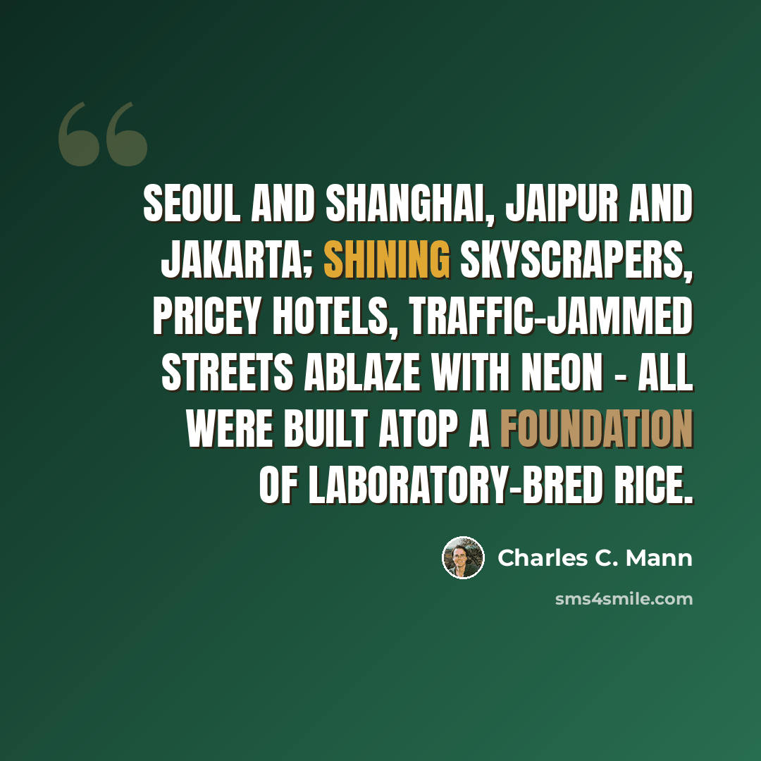 “Seoul and Shanghai, Jaipur and Jakarta; shining skyscrapers, pricey hotels, traffic-jammed streets ablaze with neon - all were built atop a foundation of laboratory-bred rice.” quote by Charles C. Mann
