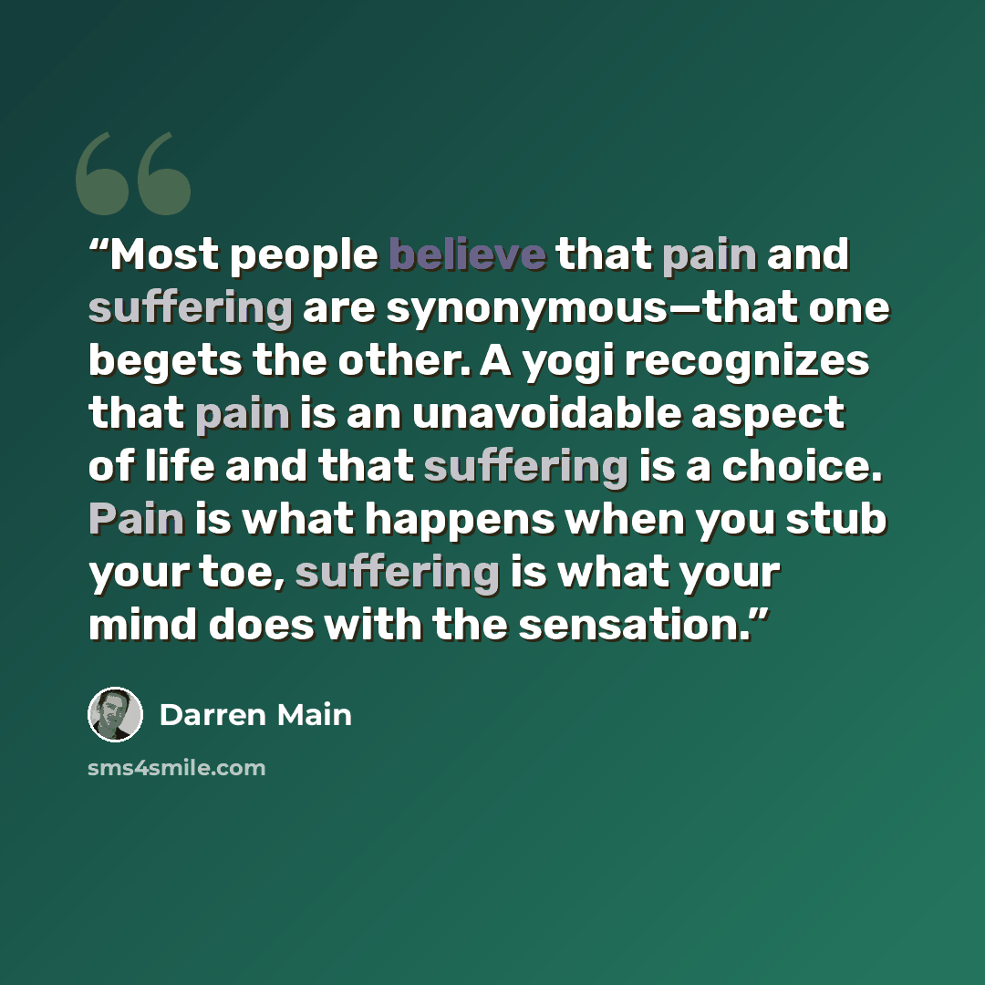 “Most people believe that pain and suffering are synonymous—that one begets the other. A yogi recognizes that pain is an unavoidable aspect of life and that suffering is a choice. Pain is what happens when you stub your toe, suffering is what your mind does with the sensation.” quote by Darren Main