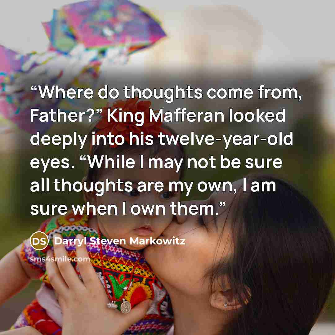 “Where do thoughts come from, Father?” King Mafferan looked deeply into his twelve-year-old eyes. “While I may not be sure all thoughts are my own, I am sure when I own them.” quote by Darryl Steven Markowitz