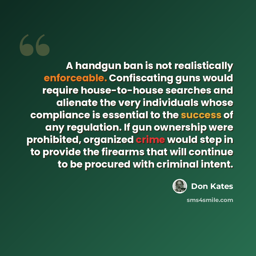 “A handgun ban is not realistically enforceable. Confiscating guns would require house-to-house searches and alienate the very individuals whose compliance is essential to the success of any regulation. If gun ownership were prohibited, organized crime would step in to provide the firearms that…” quote by Don Kates