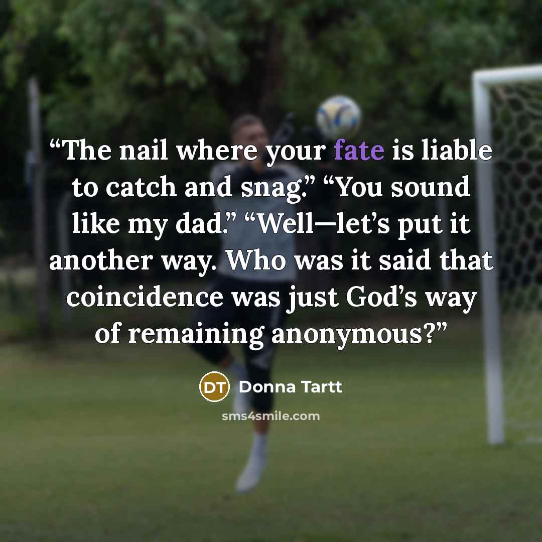 “The nail where your fate is liable to catch and snag.” “You sound like my dad.” “Well—let’s put it another way. Who was it said that coincidence was just God’s way of remaining anonymous?” quote by Donna Tartt