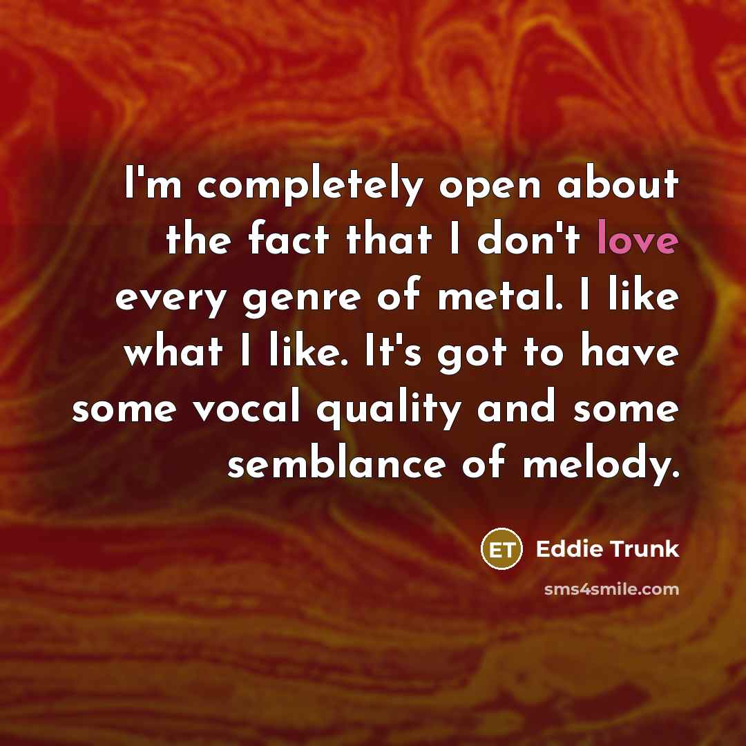 “I'm completely open about the fact that I don't love every genre of metal. I like what I like. It's got to have some vocal quality and some semblance of melody.” quote by Eddie Trunk