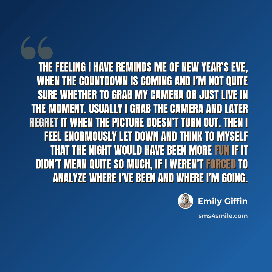 “The feeling I have reminds me of New Year’s Eve, when the countdown is coming and I’m not quite sure whether to grab my camera or just live in the moment. Usually I grab the camera and later regret it when the picture doesn’t turn out. Then I feel enormously let down and think to myself that the…” quote by Emily Giffin