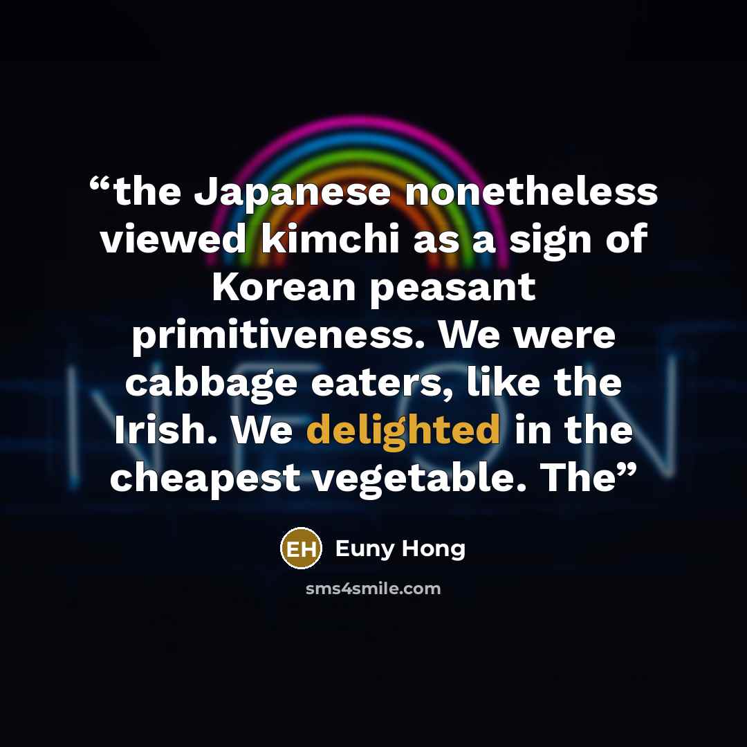 “the Japanese nonetheless viewed kimchi as a sign of Korean peasant primitiveness. We were cabbage eaters, like the Irish. We delighted in the cheapest vegetable. The” quote by Euny Hong