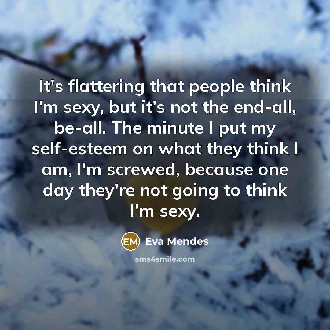 “It's flattering that people think I'm sexy, but it's not the end-all, be-all. The minute I put my self-esteem on what they think I am, I'm screwed, because one day they're not going to think I'm sexy.” quote by Eva Mendes